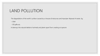 LAND POLLUTION
The degradation of the earth’s surface caused by a misuse of resources and improper disposal of waste. Eg.
Litter
Oil spills etc
It destroys the natural habitat of animals and plants apart from creating an eyesore
 