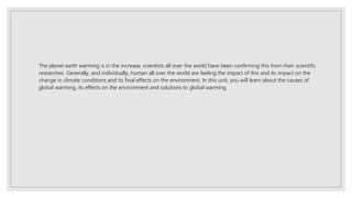 The planet earth warming is in the increase, scientists all over the world have been confirming this from their scientific
researches. Generally, and individually, human all over the world are feeling the impact of this and its impact on the
change in climate conditions and its final effects on the environment. In this unit, you will learn about the causes of
global warming, its effects on the environment and solutions to global warming
 