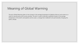 Meaning of Global Warming
The term Global Warming refers to the increase in the average temperature of global surface air and oceans as a
result of natural events and human activities. The term is used to describe a gradual increase in the average
temperature of the Earth’s atmosphere and its ocean, a change that is believed to be permanently changing the
earth’s climate
 