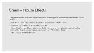 Green – House Effects
The greenhouse effect is the rise in temperature on earth as certain gases in the atmosphere trap the Earth’s radiated
energy.
Energy from the sun drives the Earth’s weather and climate, and heats the Earth’s surface.
In turn, the Earth’s radiates same energy back into space
Some atmospheric gases(Water vapour, carbon dioxide etc.) trap some of the radiated energy, retaining heat
somewhat like the glass panels of a greenhouse, hence the term “ Green house effects”.
These gases are therefore referred to
 