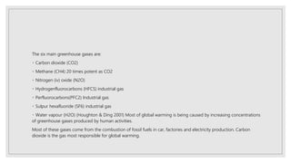 The six main greenhouse gases are:
Carbon dioxide (CO2)
Methane (CH4) 20 times potent as CO2
Nitrogen (iv) oxide (N2O)
Hydrogenfluorocarbons (HFCS) industrial gas
Perfluorocarbons(PFC2) Industrial gas
Sulpur hexafluoride (SF6) industrial gas
Water vapour (H2O) (Houghton & Ding 2001) Most of global warming is being caused by increasing concentrations
of greenhouse gases produced by human activities.
Most of these gases come from the combustion of fossil fuels in car, factories and electricity production. Carbon
dioxide is the gas most responsible for global warming.
 