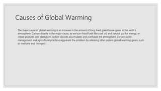 Causes of Global Warming
The major cause of global warming is an increase in the amount of long lived greenhouse gases in the earth’s
atmosphere. Carbon dioxide is the major cause, as we burn fossil fuels like coal, oil, and natural gas for energy, or
create postures and plantation, carbon dioxide accumulates and overloads the atmosphere. Certain waste
management and agricultural practices aggravate the problem by releasing other potent global warming gases, such
as methane and nitrogen (
 