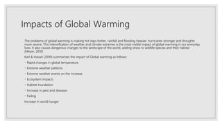 Impacts of Global Warming
The problems of global warming is making hot days hotter, rainfall and flooding heavier, hurricanes stronger and droughts
more severe. This intensification of weather and climate extremes is the most visible impact of global warming in our everyday
lives. It also causes dangerous changes to the landscape of the world, adding stress to wildlife species and their habitat
(Meyer, 2010)
Karl & Hassel (2009) summarizes the impact of Global warming as follows:
Rapid changes in global temperature
Extreme weather patterns
Extreme weather events on the increase
Ecosystem Impacts
Habitat Inundation
Increase in pest and diseases
Failing
Increase in world hunger
 