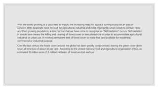 With the world growing at a pace hard to match, the increasing need for space is turning out to be an area of
concern. With desperate need for land for agricultural, industrial and most importantly urban needs to contain cities
and their growing population, a direct action that we have come to recognize as "Deforestation" occurs. Deforestation
in simple term means the felling and clearing of forest cover or tree plantations in order to accommodate agricultural,
industrial or urban use. It involves permanent end of forest cover to make that land available for residential,
commercial or industrial purpose.
Over the last century the forest cover around the globe has been greatly compromised, leaving the green cover down
to an all-time low of about 30 per cent. According to the United Nations Food and Agriculture Organization (FAO), an
estimated 18 million acres (7.3 million hectares) of forest are lost each ye
 