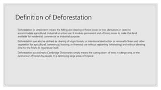 Definition of Deforestation
Deforestation in simple term means the felling and clearing of forest cover or tree plantations in order to
accommodate agricultural, industrial or urban use. It involves permanent end of forest cover to make that land
available for residential, commercial or industrial purpose.
Deforestation can also be defined as clearing of virgin forests, or intentional destruction or removal of trees and other
vegetation for agricultural, commercial, housing, or firewood use without replanting (reforesting) and without allowing
time for the forest to regenerate itself.
Deforestation according to Cambridge Dictionaries simply means the cutting down of trees in a large area, or the
destruction of forests by people. It is destroying large areas of tropical
 