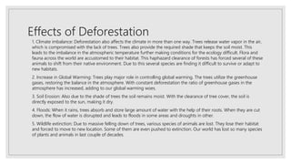 Effects of Deforestation
1. Climate imbalance: Deforestation also affects the climate in more than one way. Trees release water vapor in the air,
which is compromised with the lack of trees. Trees also provide the required shade that keeps the soil moist. This
leads to the imbalance in the atmospheric temperature further making conditions for the ecology difficult. Flora and
fauna across the world are accustomed to their habitat. This haphazard clearance of forests has forced several of these
animals to shift from their native environment. Due to this several species are finding it difficult to survive or adapt to
new habitats.
2. Increase in Global Warming: Trees play major role in controlling global warming. The trees utilize the greenhouse
gases, restoring the balance in the atmosphere. With constant deforestation the ratio of greenhouse gases in the
atmosphere has increased, adding to our global warming woes.
3. Soil Erosion: Also due to the shade of trees the soil remains moist. With the clearance of tree cover, the soil is
directly exposed to the sun, making it dry.
4. Floods: When it rains, trees absorb and store large amount of water with the help of their roots. When they are cut
down, the flow of water is disrupted and leads to floods in some areas and droughts in other.
5. Wildlife extinction: Due to massive felling down of trees, various species of animals are lost. They lose their habitat
and forced to move to new location. Some of them are even pushed to extinction. Our world has lost so many species
of plants and animals in last couple of decades.
 