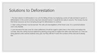 Solutions to Deforestation
1. The best solution to deforestation is to curb the felling of trees, by employing a series of rules and laws to govern it.
Deforestation in the current scenario may have reduced however it would be too early to assume. The money-churner
that forest resources can be is tempting enough for deforestation to continue.
2. Clear cutting of forests must be banned. This will curb total depletion of the forest cover. It is a practical solution
and is very feasible.
3. Land skinned of its tree cover for urban settlements should be urged to plant trees in the vicinity and replace the
cut trees. Also the cutting must be replaced by planting young trees to replace the older ones that were cut. Trees are
being planted under several initiatives every year, but they still don't match the numbers of the ones we've already
lost.
 