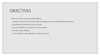 OBJECTIVES
At the end of this unit, you should be able to:
List ways in which the use of Science and technology can be of disadvantage to the society
List pollutants produced by human activities
Discuss the effects of air pollution on human beings
List major water pollutants
List the effects of water pollutants on the environment
 
