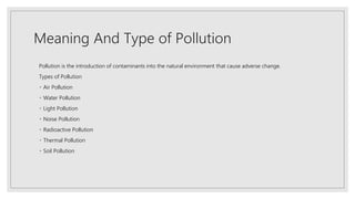Meaning And Type of Pollution
Pollution is the introduction of contaminants into the natural environment that cause adverse change.
Types of Pollution
Air Pollution
Water Pollution
Light Pollution
Noise Pollution
Radioactive Pollution
Thermal Pollution
Soil Pollution
 