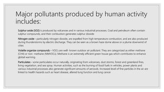 Major pollutants produced by human activity
includes:
Sulphur oxide (SO2) is produced by volcanoes and in various industrial processes. Coal and petroleum often contain
sulphur compounds, and their combustion generates sulphur dioxide.
Nitrogen oxide - particularly nitrogen dioxide, are expelled from high temperature combustion, and are also produced
during thunderstorms by electric discharge. They can be seen as a brown haze dome above or a plume downwind of
cities
Volatile organize compounds – VOCs are well- known outdoor air pollutant. They are categorized as either methane
(CH4) or non- methane (NMVOCs). Methane is an extremely efficient green house gas which contributes to enhance
global warming.
Particulates - some particulates occur naturally, originating from volcanoes, dust storms, forest and greenland fires,
living vegetation, and sea spray. Human activities, such as the burning of fossil fuels in vehicles, power plants and
various industrial processes also generate significant amounts of aerosols. Increased level of fine particles in the air are
linked to health hazards such as heart disease, altered lung function and lung cancer
 