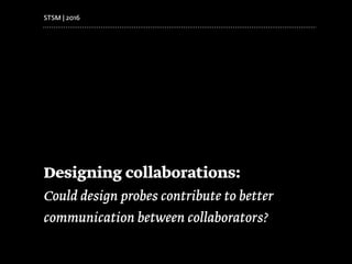 Designing collaborations:
Could design probes contribute to better
communication between collaborators?
STSM | 2016
 