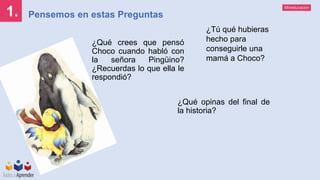 Mineducación
1. Pensemos en estas Preguntas
¿Qué crees que pensó
Choco cuando habló con
la señora Pingüino?
¿Recuerdas lo que ella le
respondió?
¿Qué opinas del final de
la historia?
¿Tú qué hubieras
hecho para
conseguirle una
mamá a Choco?
 
