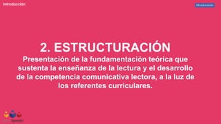 Mineducación
Introducción
2. ESTRUCTURACIÓN
Presentación de la fundamentación teórica que
sustenta la enseñanza de la lectura y el desarrollo
de la competencia comunicativa lectora, a la luz de
los referentes curriculares.
 