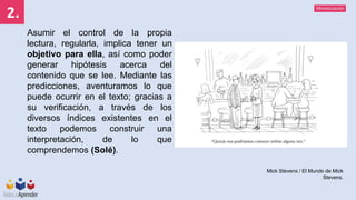 Mineducación
2.
Asumir el control de la propia
lectura, regularla, implica tener un
objetivo para ella, así como poder
generar hipótesis acerca del
contenido que se lee. Mediante las
predicciones, aventuramos lo que
puede ocurrir en el texto; gracias a
su verificación, a través de los
diversos índices existentes en el
texto podemos construir una
interpretación, de lo que
comprendemos (Solé).
Mick Stevens / El Mundo de Mick
Stevens.
 