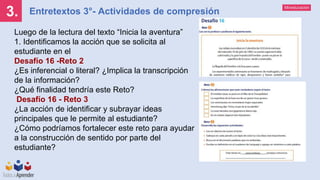 Mineducación
Entretextos 3°- Actividades de compresión
3.
Luego de la lectura del texto “Inicia la aventura”
1. Identificamos la acción que se solicita al
estudiante en el
Desafío 16 -Reto 2
¿Es inferencial o literal? ¿Implica la transcripción
de la información?
¿Qué finalidad tendría este Reto?
Desafío 16 - Reto 3
¿La acción de identificar y subrayar ideas
principales que le permite al estudiante?
¿Cómo podríamos fortalecer este reto para ayudar
a la construcción de sentido por parte del
estudiante?
 