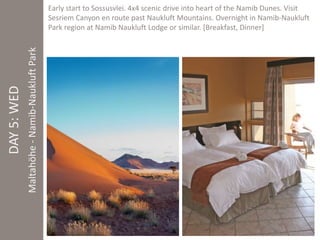 DAY 5: WED 
Maltahöhe - Namib-Naukluft Park 
Early start to Sossusvlei. 4x4 scenic drive into heart of the Namib Dunes. Visit 
Sesriem Canyon en route past Naukluft Mountains. Overnight in Namib-Naukluft 
Park region at Namib Naukluft Lodge or similar. [Breakfast, Dinner] 
 