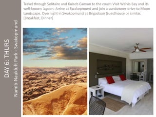 DAY 6: THURS 
Namib-Naukluft Park - Swakopmund 
Travel through Solitaire and Kuiseb Canyon to the coast. Visit Walvis Bay and its 
well-known lagoon. Arrive at Swakopmund and join a sundowner drive to Moon 
Landscape. Overnight in Swakopmund at Brigadoon Guesthouse or similar. 
[Breakfast, Dinner] 
 