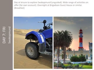DAY 7: FRI 
Swakopmund 
Day at leisure to explore Swakopmund (unguided). Wide range of activities on 
offer (for own account). Overnight at Brigadoon Guest House or similar. 
[Breakfast] 
 