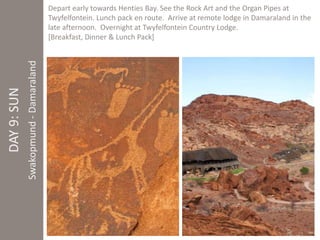 DAY 9: SUN 
Swakopmund - Damaraland 
Depart early towards Henties Bay. See the Rock Art and the Organ Pipes at 
Twyfelfontein. Lunch pack en route. Arrive at remote lodge in Damaraland in the 
late afternoon. Overnight at Twyfelfontein Country Lodge. 
[Breakfast, Dinner & Lunch Pack] 
 