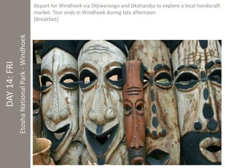 Depart for Windhoek via Otjiwarongo and Okahandja to explore a local handicraft 
market. Tour ends in Windhoek during late afternoon. 
[Breakfast] 
DAY 14: FRI 
Etosha National Park - Windhoek 
 