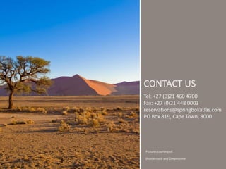 CONTACT US 
Tel: +27 (0)21 460 4700 
Fax: +27 (0)21 448 0003 
reservations@springbokatlas.com 
PO Box 819, Cape Town, 8000 
Pictures courtesy of: 
Shutterstock and Dreamstime 
