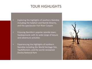 TOUR HIGHLIGHTS 
• Exploring the highlights of southern Namibia 
including the Kalahari and Namib Deserts, 
and the spectacular Fish River Canyon 
• Enjoying Namibia’s popular seaside town, 
Swakopmund, with its wide range of leisure 
and adventure activities 
• Experiencing the highlights of northern 
Namibia including the World Heritage Site, 
Twyfelfontein, and the world-renowned 
Etosha National Park 
 