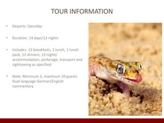 TOUR INFORMATION 
• Departs: Saturday 
• Duration: 14 days/13 nights 
• Includes: 13 breakfasts, 1 lunch, 1 lunch 
pack, 12 dinners, 13 nights’ 
accommodation, porterage, transport and 
sightseeing as specified 
• Note: Minimum 2, maximum 10 guests. 
Dual language German/English 
commentary 
 