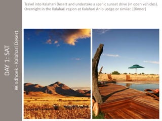 DAY 1: SAT 
Windhoek - Kalahari Desert 
Travel into Kalahari Desert and undertake a scenic sunset drive (in open vehicles). 
Overnight in the Kalahari region at Kalahari Anib Lodge or similar. [Dinner] 
 