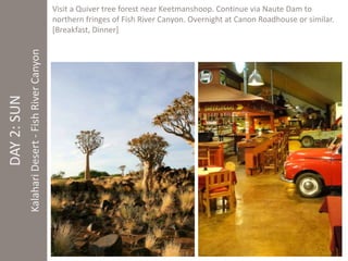 DAY 2: SUN 
Kalahari Desert - Fish River Canyon 
Visit a Quiver tree forest near Keetmanshoop. Continue via Naute Dam to 
northern fringes of Fish River Canyon. Overnight at Canon Roadhouse or similar. 
[Breakfast, Dinner] 
 