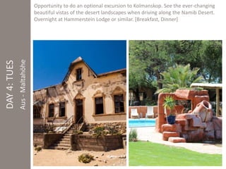 Aus - Maltahöhe 
Opportunity to do an optional excursion to Kolmanskop. See the ever-changing 
beautiful vistas of the desert landscapes when driving along the Namib Desert. 
Overnight at Hammerstein Lodge or similar. [Breakfast, Dinner] 
DAY 4: TUES 
 