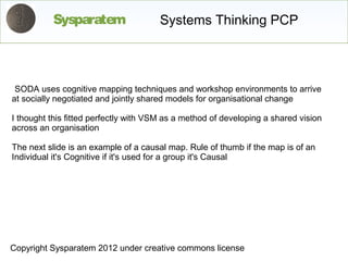 Sysparatem                   Systems Thinking PCP



 SODA uses cognitive mapping techniques and workshop environments to arrive
at socially negotiated and jointly shared models for organisational change

I thought this fitted perfectly with VSM as a method of developing a shared vision
across an organisation

The next slide is an example of a causal map. Rule of thumb if the map is of an
Individual it's Cognitive if it's used for a group it's Causal




Copyright Sysparatem 2012 under creative commons license
 