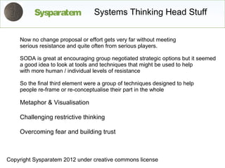 Sysparatem             Systems Thinking Head Stuff


    Now no change proposal or effort gets very far without meeting
    serious resistance and quite often from serious players.

    SODA is great at encouraging group negotiated strategic options but it seemed
    a good idea to look at tools and techniques that might be used to help
    with more human / individual levels of resistance

    So the final third element were a group of techniques designed to help
    people re-frame or re-conceptualise their part in the whole

    Metaphor & Visualisation

    Challenging restrictive thinking

    Overcoming fear and building trust



Copyright Sysparatem 2012 under creative commons license
 