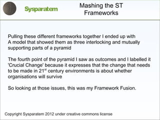 Mashing the ST
          Sysparatem
                                       Frameworks


 Pulling these different frameworks together I ended up with
 A model that showed them as three interlocking and mutually
 supporting parts of a pyramid

 The fourth point of the pyramid I saw as outcomes and I labelled it
 'Crucial Change' because it expresses that the change that needs
 to be made in 21st century environments is about whether
 organisations will survive

 So looking at those issues, this was my Framework Fusion.




Copyright Sysparatem 2012 under creative commons license
 