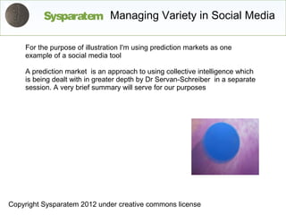 Sysparatem Managing Variety in Social Media

    For the purpose of illustration I'm using prediction markets as one
    example of a social media tool

    A prediction market is an approach to using collective intelligence which
    is being dealt with in greater depth by Dr Servan-Schreiber in a separate
    session. A very brief summary will serve for our purposes




Copyright Sysparatem 2012 under creative commons license
 