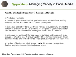 Sysparatem Managing Variety in Social Media

   World's shortest introduction to Prediction Markets


   A Prediction Market is:
   A market in which the stocks are questions about future events, money
   may not be real and there are no insider trading laws

   A technique applied by Iowa Electronic Markets to successfully predict the
   outcomes of nearly all the US elections for the past 15 years with greater
   accuracy than the professional poll organisations 75% of the time

   A technique for getting at the aggregate knowledge and wisdom of large
   groups so effective that it is leveraged by GE in its’ new innovation driven
   business model and by Best Buy to select product lines for next years focus

   A method of finding out what people really think about the questions
   floated as stocks because bidding is anonymous




Copyright Sysparatem 2012 under creative commons license
 