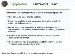 Sysparatem                  Framework Fusion

     ●
         Major real-world paradigm changes create multifaceted problems
     ●
         They demand a range of skills and tools
     ●
         Usually we need to mix approaches and frameworks to suit the
         territory we find ourselves in
     ●
         We are free to fuse frameworks to suit the territory but trying to
         make the territory fit the framework only ends in falsifying or ignoring
         evidence
     ●
         This half of the session explains a framework fusion I used for
         looking at crucial change
     ●
         The problem was how organisations need to transform to function
         in modern social media environments



Copyright Sysparatem 2012 under creative commons license
 