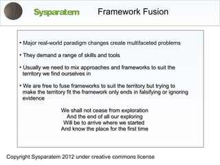 Sysparatem                  Framework Fusion


    ●
        Major real-world paradigm changes create multifaceted problems
    ●
        They demand a range of skills and tools
    ●
        Usually we need to mix approaches and frameworks to suit the
        territory we find ourselves in
    ●
        We are free to fuse frameworks to suit the territory but trying to
        make the territory fit the framework only ends in falsifying or ignoring
        evidence

                        We shall not cease from exploration
                          And the end of all our exploring
                         Will be to arrive where we started
                        And know the place for the first time




Copyright Sysparatem 2012 under creative commons license
 