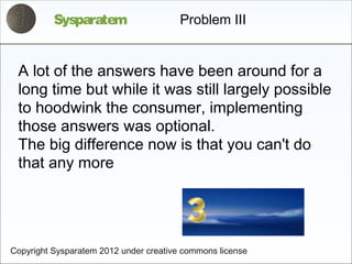 Sysparatem                    Problem III


 A lot of the answers have been around for a
 long time but while it was still largely possible
 to hoodwink the consumer, implementing
 those answers was optional.
 The big difference now is that you can't do
 that any more




Copyright Sysparatem 2012 under creative commons license
 