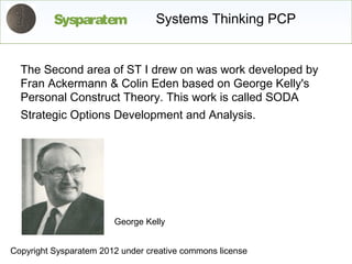 Sysparatem              Systems Thinking PCP


  The Second area of ST I drew on was work developed by
  Fran Ackermann & Colin Eden based on George Kelly's
  Personal Construct Theory. This work is called SODA
  Strategic Options Development and Analysis.




                        George Kelly


Copyright Sysparatem 2012 under creative commons license
 