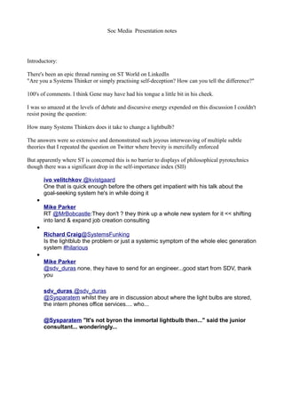 Soc Media Presentation notes




Introductory:

There's been an epic thread running on ST World on LinkedIn
"Are you a Systems Thinker or simply practising self-deception? How can you tell the difference?"

100's of comments. I think Gene may have had his tongue a little bit in his cheek.

I was so amazed at the levels of debate and discursive energy expended on this discussion I couldn't
resist posing the question:

How many Systems Thinkers does it take to change a lightbulb?

The answers were so extensive and demonstrated such joyous interweaving of multiple subtle
theories that I repeated the question on Twitter where brevity is mercifully enforced

But apparently where ST is concerned this is no barrier to displays of philosophical pyrotechnics
though there was a significant drop in the self-importance index (SII)

        ivo velitchkov @kvistgaard
        One that is quick enough before the others get impatient with his talk about the
        goal-seeking system he's in while doing it
    •
        Mike Parker
        RT @MrBobcastle:They don't ? they think up a whole new system for it << shifting
        into land & expand job creation consulting
    •
        Richard Craig@SystemsFunking
        Is the lightblub the problem or just a systemic symptom of the whole elec generation
        system #hilarious
    •
        Mike Parker
        @sdv_duras none, they have to send for an engineer...good start from SDV, thank
        you

        sdv_duras @sdv_duras
        @Sysparatem whilst they are in discussion about where the light bulbs are stored,
        the intern phones office services.... who...

        @Sysparatem "It's not byron the immortal lightbulb then..." said the junior
        consultant... wonderingly...
 