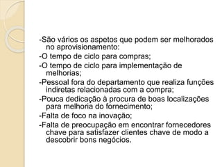 -São vários os aspetos que podem ser melhorados
no aprovisionamento:
-O tempo de ciclo para compras;
-O tempo de ciclo para implementação de
melhorias;
-Pessoal fora do departamento que realiza funções
indiretas relacionadas com a compra;
-Pouca dedicação à procura de boas localizações
para melhoria do fornecimento;
-Falta de foco na inovação;
-Falta de preocupação em encontrar fornecedores
chave para satisfazer clientes chave de modo a
descobrir bons negócios.
 