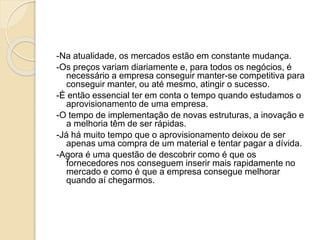 -Na atualidade, os mercados estão em constante mudança.
-Os preços variam diariamente e, para todos os negócios, é
necessário a empresa conseguir manter-se competitiva para
conseguir manter, ou até mesmo, atingir o sucesso.
-É então essencial ter em conta o tempo quando estudamos o
aprovisionamento de uma empresa.
-O tempo de implementação de novas estruturas, a inovação e
a melhoria têm de ser rápidas.
-Já há muito tempo que o aprovisionamento deixou de ser
apenas uma compra de um material e tentar pagar a dívida.
-Agora é uma questão de descobrir como é que os
fornecedores nos conseguem inserir mais rapidamente no
mercado e como é que a empresa consegue melhorar
quando aí chegarmos.
 