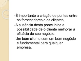 -É importante a criação de pontes entre
os fornecedores e os clientes.
-A ausência desta ponte inibe a
possibilidade de o cliente melhorar a
eficácia do seu negócio.
-Um bom cliente com um bom negócio
é fundamental para qualquer
empresa.
 