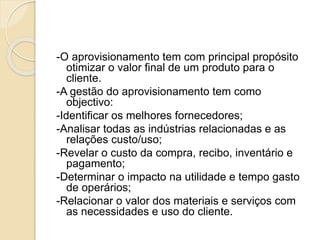 -O aprovisionamento tem com principal propósito
otimizar o valor final de um produto para o
cliente.
-A gestão do aprovisionamento tem como
objectivo:
-Identificar os melhores fornecedores;
-Analisar todas as indústrias relacionadas e as
relações custo/uso;
-Revelar o custo da compra, recibo, inventário e
pagamento;
-Determinar o impacto na utilidade e tempo gasto
de operários;
-Relacionar o valor dos materiais e serviços com
as necessidades e uso do cliente.
 