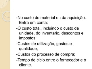 -No custo do material ou da aquisição.
Entra em conta:
-O custo total, incluindo o custo da
unidade, do inventario, descontos e
impostos;
-Custos de utilização, gastos e
qualidade;
-Custos do processo de compra;
-Tempo de ciclo entre o fornecedor e o
cliente.
 