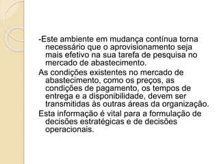 -Este ambiente em mudança contínua torna
necessário que o aprovisionamento seja
mais efetivo na sua tarefa de pesquisa no
mercado de abastecimento.
As condições existentes no mercado de
abastecimento, como os preços, as
condições de pagamento, os tempos de
entrega e a disponibilidade, devem ser
transmitidas às outras áreas da organização.
Esta informação é vital para a formulação de
decisões estratégicas e de decisões
operacionais.
 