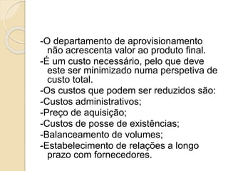 -O departamento de aprovisionamento
não acrescenta valor ao produto final.
-É um custo necessário, pelo que deve
este ser minimizado numa perspetiva de
custo total.
-Os custos que podem ser reduzidos são:
-Custos administrativos;
-Preço de aquisição;
-Custos de posse de existências;
-Balanceamento de volumes;
-Estabelecimento de relações a longo
prazo com fornecedores.
 