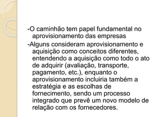 -O caminhão tem papel fundamental no
aprovisionamento das empresas
-Alguns consideram aprovisionamento e
aquisição como conceitos diferentes,
entendendo a aquisição como todo o ato
de adquirir (avaliação, transporte,
pagamento, etc.), enquanto o
aprovisionamento incluiria também a
estratégia e as escolhas de
fornecimento, sendo um processo
integrado que prevê um novo modelo de
relação com os fornecedores.
 