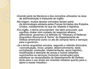 -Grande parte da literatura e dos conceitos utilizados na área
de administração é traduzida do inglês.
-Na origem, muitos desses conceitos faziam parte
da terminologia adotada pelas Forças Armadas dos Estados
Unidos, notadamente no que diz respeito à logística.
-Em inglês, o termo procurement (do latim procurare, que
significa «tratar com cuidado de negócios alheios,
administrar, governar») é definido no “Glossary of Defense
Acquisition Acronyms & Terms” do Departamento de
Defesa americano como «o ato de comprar bens e serviços
para o governo».
-Já o termo acquisition envolve, segundo o referido dicionário,
«conceituação, início, projeto, desenvolvimento, teste,
contratação, produção, implementação, apoio logístico,
modificação e descarte de armas e outros sistemas,
suprimentos ou serviços (incluindo construção) para
satisfazer as necessidades do Departamento de Defesa,
tanto para o uso direto em missões militares quanto para o
apoio a essas missões».
 