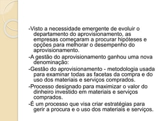 -Visto a necessidade emergente de evoluir o
departamento do aprovisionamento, as
empresas começaram a procurar hipóteses e
opções para melhorar o desempenho do
aprovisionamento.
-A gestão do aprovisionamento ganhou uma nova
denominação:
-Gestão do aprovisionamento - metodologia usada
para examinar todas as facetas da compra e do
uso dos materiais e serviços comprados.
-Processo designado para maximizar o valor do
dinheiro investido em materiais e serviços
comprados.
-É um processo que visa criar estratégias para
gerir a procura e o uso dos materiais e serviços.
 